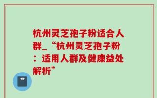 杭州灵芝孢子粉适合人群_“杭州灵芝孢子粉：适用人群及健康益处解析”