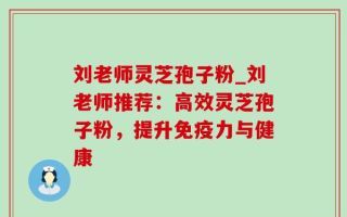 刘老师灵芝孢子粉_刘老师推荐：高效灵芝孢子粉，提升免疫力与健康