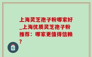 上海灵芝孢子粉哪家好_上海优质灵芝孢子粉推荐：哪家更值得信赖？