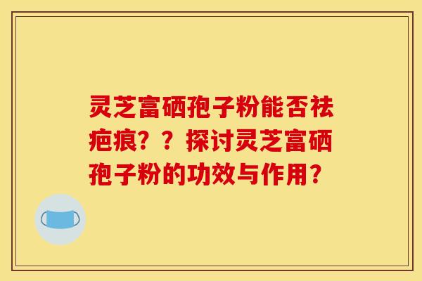 灵芝富硒孢子粉能否祛疤痕？？探讨灵芝富硒孢子粉的功效与作用？