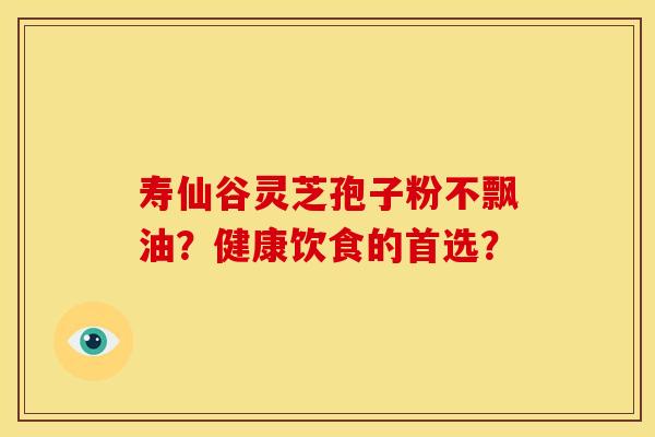 寿仙谷灵芝孢子粉不飘油？健康饮食的首选？