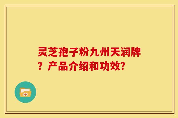 灵芝孢子粉九州天润牌？产品介绍和功效？