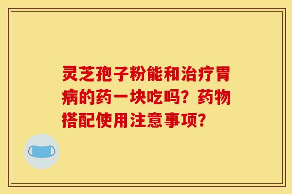 灵芝孢子粉能和胃的药一块吃吗？搭配使用注意事项？