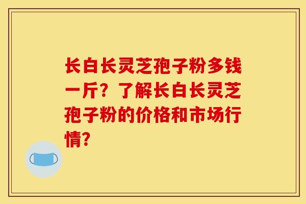 长白长灵芝孢子粉多钱一斤？了解长白长灵芝孢子粉的价格和市场行情？