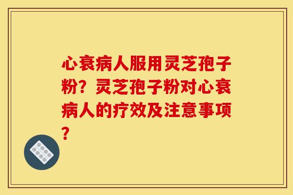 心衰人服用灵芝孢子粉？灵芝孢子粉对心衰人的疗效及注意事项？