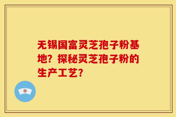无锡国富灵芝孢子粉基地？探秘灵芝孢子粉的生产工艺？