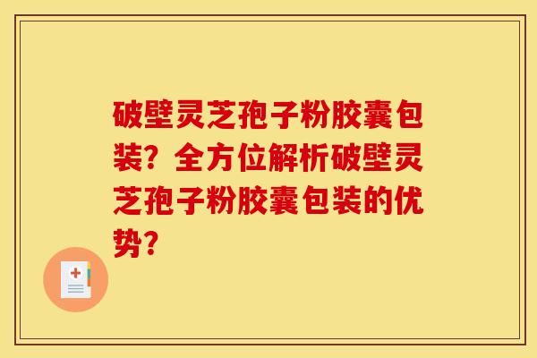 破壁灵芝孢子粉胶囊包装？全方位解析破壁灵芝孢子粉胶囊包装的优势？