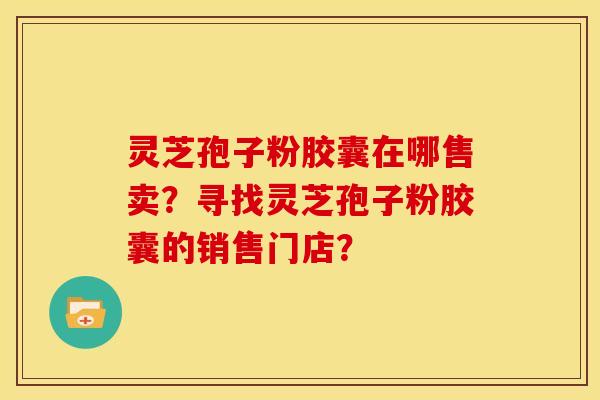 灵芝孢子粉胶囊在哪售卖？寻找灵芝孢子粉胶囊的销售门店？
