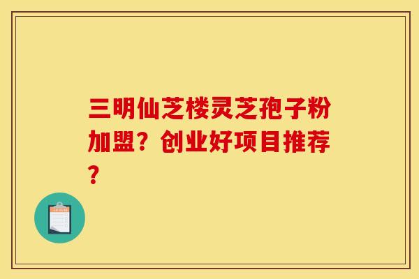 三明仙芝楼灵芝孢子粉加盟？创业好项目推荐？