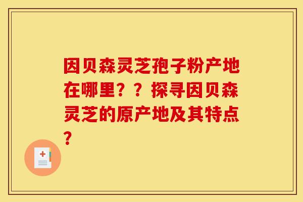 因贝森灵芝孢子粉产地在哪里？？探寻因贝森灵芝的原产地及其特点？