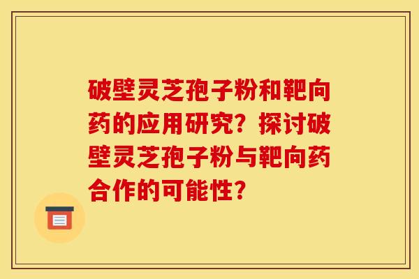破壁灵芝孢子粉和靶向药的应用研究？探讨破壁灵芝孢子粉与靶向药合作的可能性？