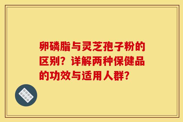 卵磷脂与灵芝孢子粉的区别？详解两种保健品的功效与适用人群？