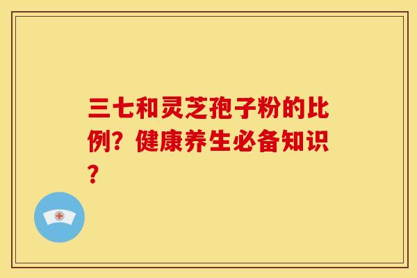 三七和灵芝孢子粉的比例？健康养生必备知识？
