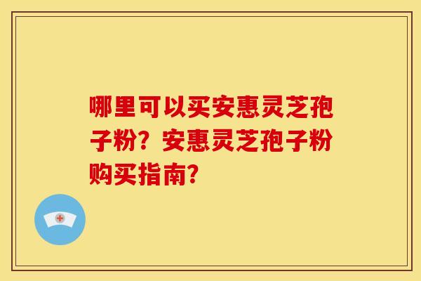 哪里可以买安惠灵芝孢子粉？安惠灵芝孢子粉购买指南？
