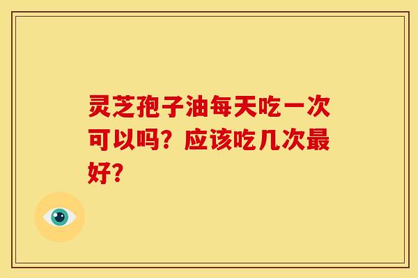 灵芝孢子油每天吃一次可以吗？应该吃几次好？