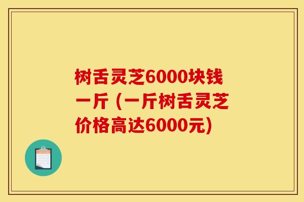 树舌灵芝6000块钱一斤 (一斤树舌灵芝价格高达6000元)
