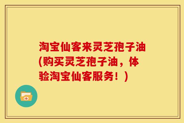 淘宝仙客来灵芝孢子油(购买灵芝孢子油，体验淘宝仙客服务！)