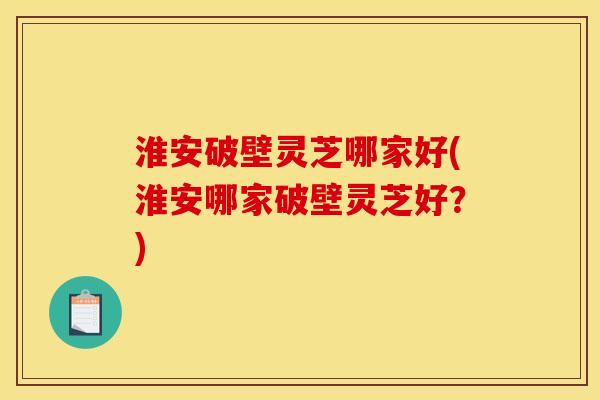淮安破壁灵芝哪家好(淮安哪家破壁灵芝好？)