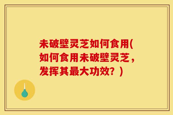 未破壁灵芝如何食用(如何食用未破壁灵芝，发挥其大功效？)
