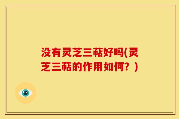 没有灵芝三萜好吗(灵芝三萜的作用如何？)