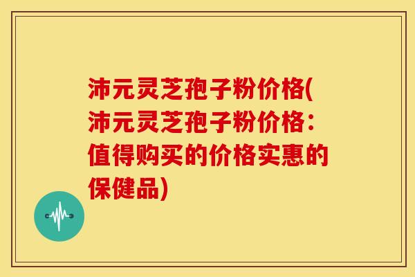 沛元灵芝孢子粉价格(沛元灵芝孢子粉价格：值得购买的价格实惠的保健品)