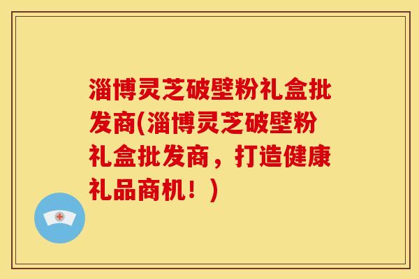 淄博灵芝破壁粉礼盒批发商(淄博灵芝破壁粉礼盒批发商，打造健康礼品商机！)