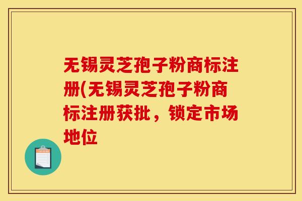 无锡灵芝孢子粉商标注册(无锡灵芝孢子粉商标注册获批，锁定市场地位