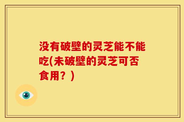 没有破壁的灵芝能不能吃(未破壁的灵芝可否食用？)