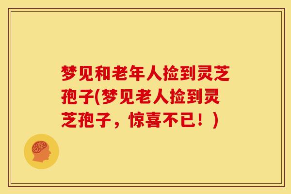 梦见和老年人捡到灵芝孢子(梦见老人捡到灵芝孢子，惊喜不已！)