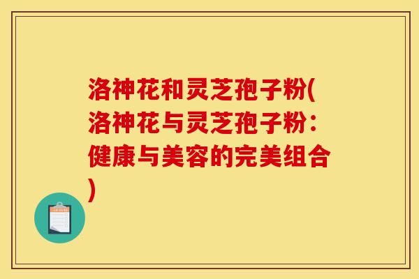 洛神花和灵芝孢子粉(洛神花与灵芝孢子粉：健康与美容的完美组合)