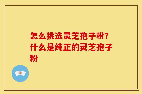 怎么挑选灵芝孢子粉？什么是纯正的灵芝孢子粉