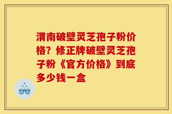 渭南破壁灵芝孢子粉价格？修正牌破壁灵芝孢子粉《官方价格》到底多少钱一盒