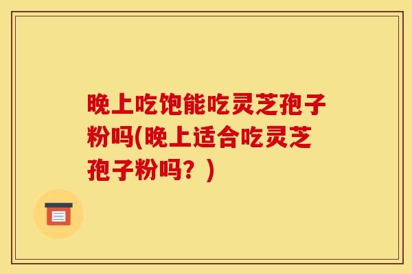 晚上吃饱能吃灵芝孢子粉吗(晚上适合吃灵芝孢子粉吗？)