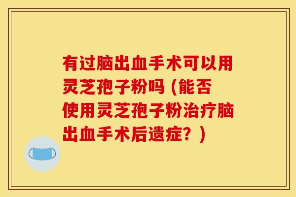 有过脑出手术可以用灵芝孢子粉吗 (能否使用灵芝孢子粉脑出手术后遗症？)