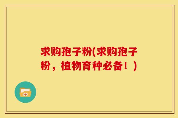 求购孢子粉(求购孢子粉，植物育种必备！)