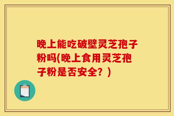 晚上能吃破壁灵芝孢子粉吗(晚上食用灵芝孢子粉是否安全？)