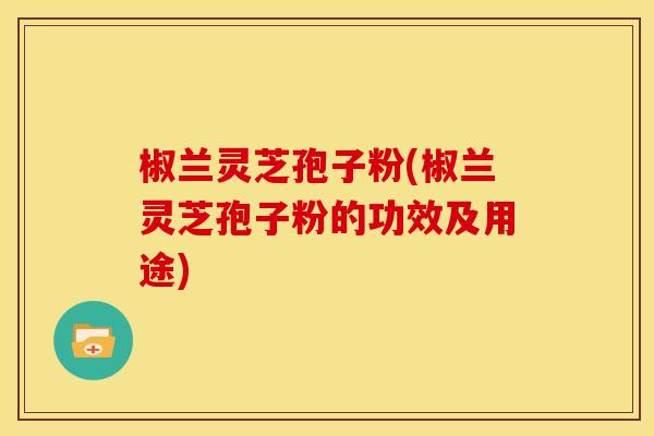 椒兰灵芝孢子粉(椒兰灵芝孢子粉的功效及用途)