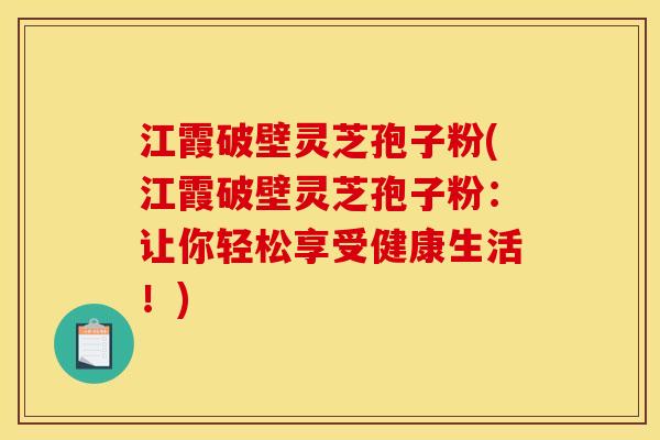 江霞破壁灵芝孢子粉(江霞破壁灵芝孢子粉：让你轻松享受健康生活！)