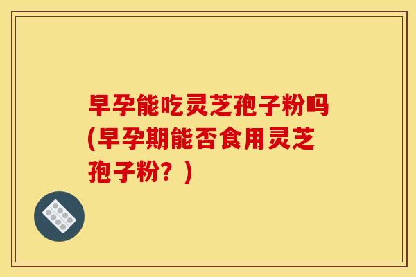 早孕能吃灵芝孢子粉吗(早孕期能否食用灵芝孢子粉？)