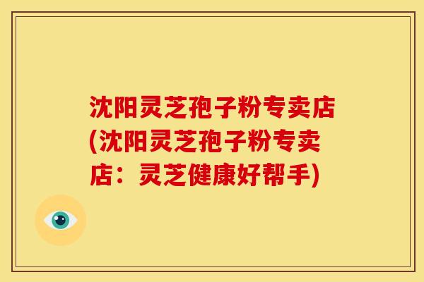 沈阳灵芝孢子粉专卖店(沈阳灵芝孢子粉专卖店：灵芝健康好帮手)