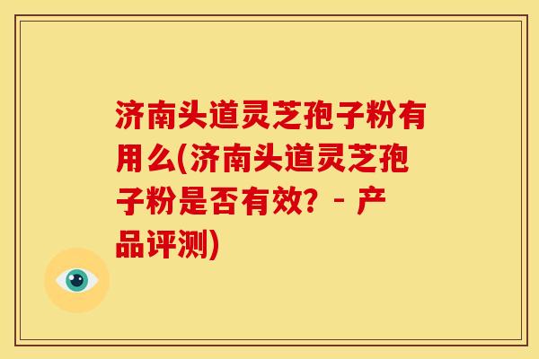济南头道灵芝孢子粉有用么(济南头道灵芝孢子粉是否有效？- 产品评测)