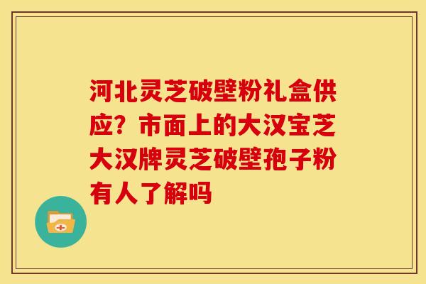 河北灵芝破壁粉礼盒供应？市面上的大汉宝芝大汉牌灵芝破壁孢子粉有人了解吗