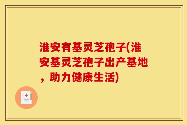淮安有基灵芝孢子(淮安基灵芝孢子出产基地，助力健康生活)