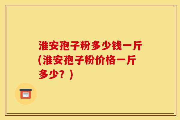 淮安孢子粉多少钱一斤(淮安孢子粉价格一斤多少？)