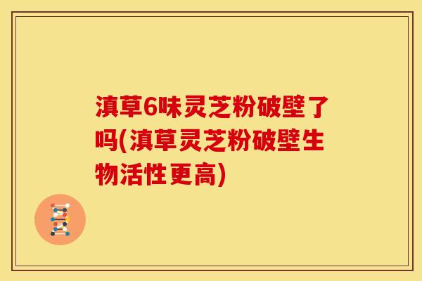 滇草6味灵芝粉破壁了吗(滇草灵芝粉破壁生物活性更高)