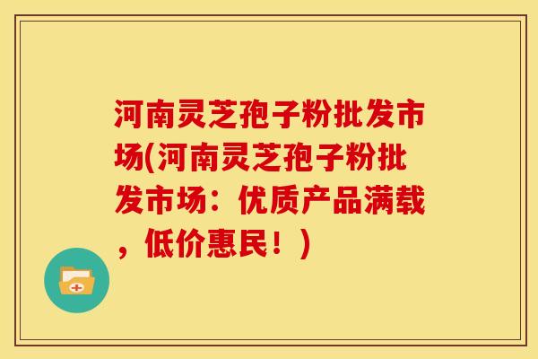 河南灵芝孢子粉批发市场(河南灵芝孢子粉批发市场：优质产品满载，低价惠民！)