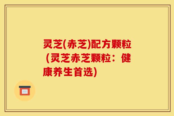 灵芝(赤芝)配方颗粒 (灵芝赤芝颗粒：健康养生首选)