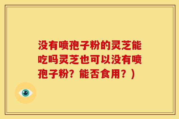 没有喷孢子粉的灵芝能吃吗灵芝也可以没有喷孢子粉？能否食用？)