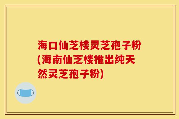 海口仙芝楼灵芝孢子粉(海南仙芝楼推出纯天然灵芝孢子粉)