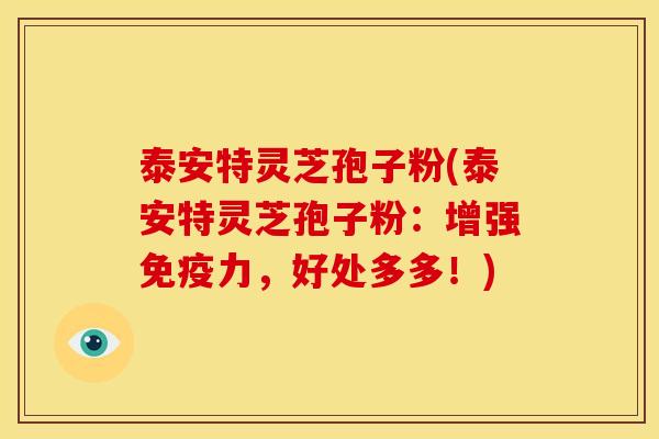 泰安特灵芝孢子粉(泰安特灵芝孢子粉：增强免疫力，好处多多！)